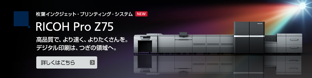 枚葉インクジェット・プリンティング RICOH Pro Z75 高品質で、より速く、よりたくさんを。デジタル印刷は、つぎの領域へ。